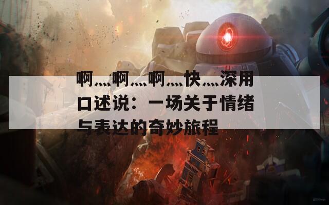 啊灬啊灬啊灬快灬深用口述说：一场关于情绪与表达的奇妙旅程