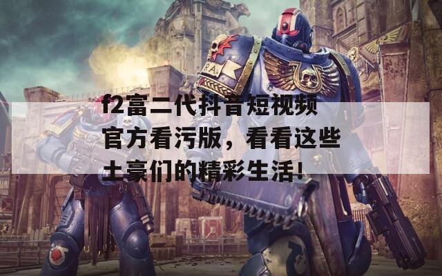 f2富二代抖音短视频官方看污版，看看这些土豪们的精彩生活！