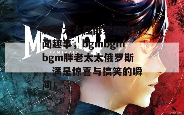 胖老太太在俄罗斯的奇闻趣事，bgmbgmbgm胖老太太俄罗斯，满是惊喜与搞笑的瞬间！