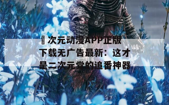 囧次元动漫APP正版下载无广告最新：这才是二次元党的追番神器