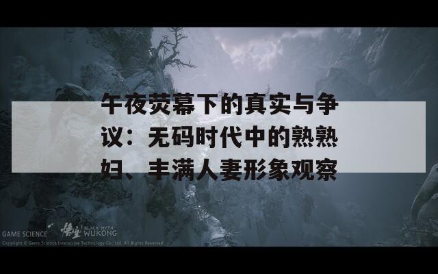 午夜荧幕下的真实与争议：无码时代中的熟熟妇、丰满人妻形象观察  第1张