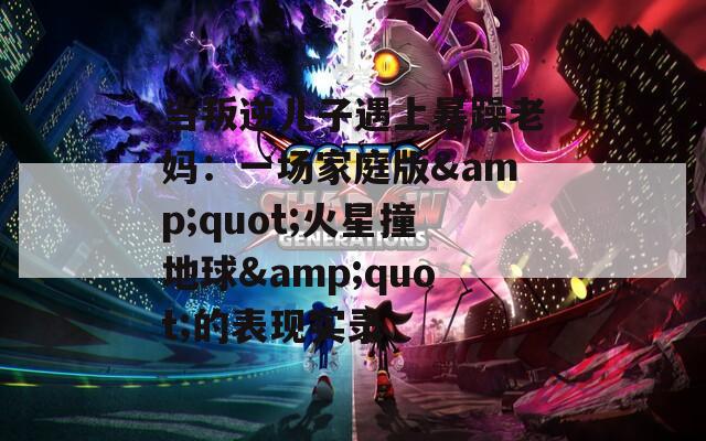 当叛逆儿子遇上暴躁老妈：一场家庭版&amp;quot;火星撞地球&amp;quot;的表现实录