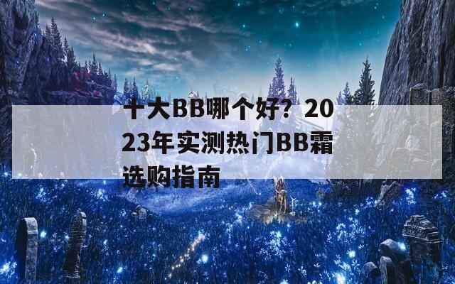 十大BB哪个好？2023年实测热门BB霜选购指南  第1张