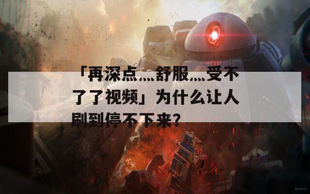 「再深点灬舒服灬受不了了视频」为什么让人刷到停不下来？