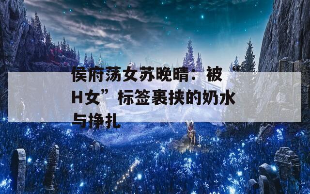 侯府荡女苏晚晴：被“H女”标签裹挟的奶水与挣扎