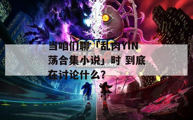 当咱们聊「乱肉YIN荡合集小说」时 到底在讨论什么？