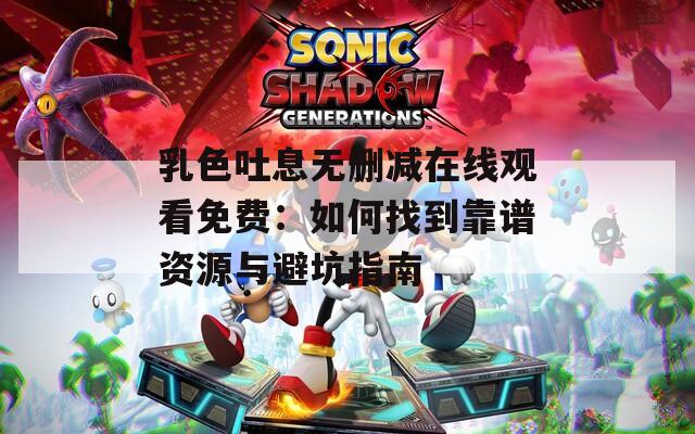 乳色吐息无删减在线观看免费：如何找到靠谱资源与避坑指南