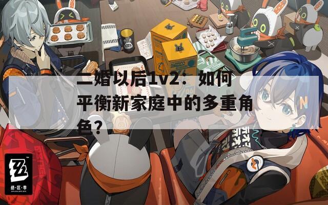 二婚以后1v2：如何平衡新家庭中的多重角色？