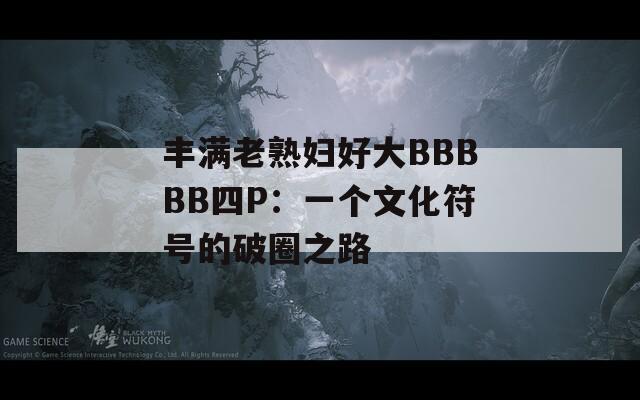 丰满老熟妇好大BBBBB四P：一个文化符号的破圈之路  第1张