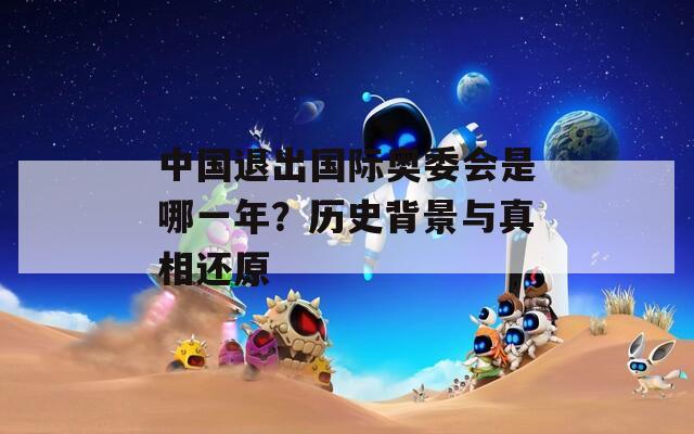 中国退出国际奥委会是哪一年？历史背景与真相还原