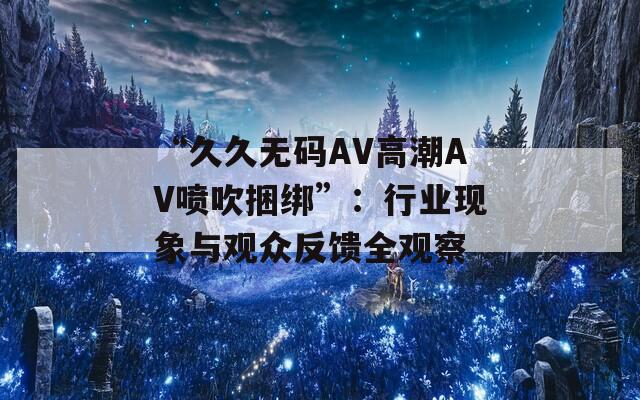 “久久无码AV高潮AV喷吹捆绑”：行业现象与观众反馈全观察
