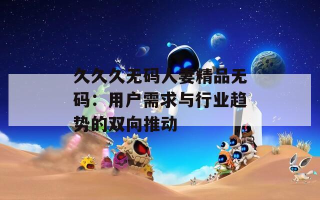 久久久无码人妻精品无码：用户需求与行业趋势的双向推动