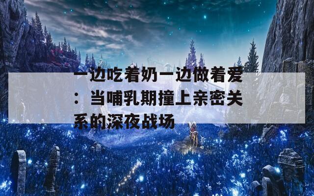 一边吃着奶一边做着爱：当哺乳期撞上亲密关系的深夜战场  第1张