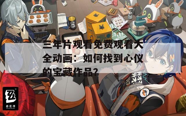 三年片观看免费观看大全动画：如何找到心仪的宝藏作品？