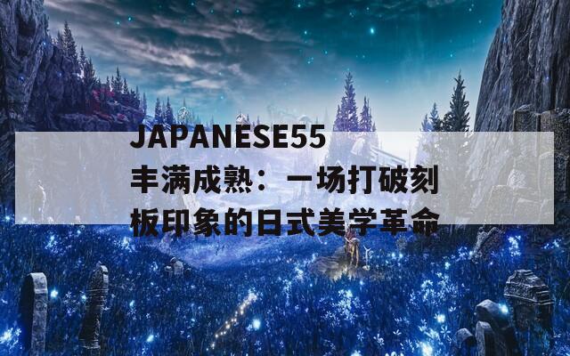 JAPANESE55丰满成熟：一场打破刻板印象的日式美学革命