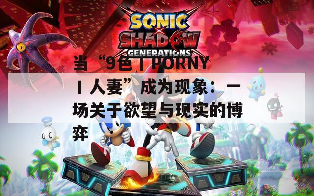 当“9色丨PORNY丨人妻”成为现象：一场关于欲望与现实的博弈