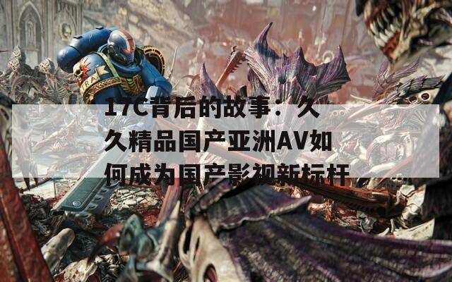 17C背后的故事：久久精品国产亚洲AV如何成为国产影视新标杆