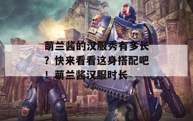 萌兰酱的汉服秀有多长？快来看看这身搭配吧！萌兰酱汉服时长