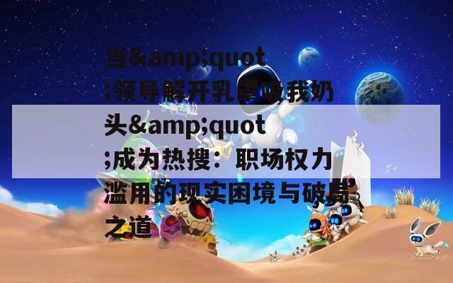 当&amp;quot;领导解开乳罩吸我奶头&amp;quot;成为热搜：职场权力滥用的现实困境与破局之道