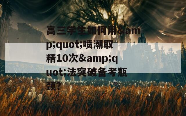 高三学生如何用&amp;quot;喷潮取精10次&amp;quot;法突破备考瓶颈？  第1张