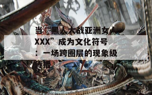 当“黑人大战亚洲女人XXX”成为文化符号：一场跨圈层的现象级传播