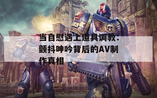 当自慰遇上道具调教：颤抖呻吟背后的AV制作真相