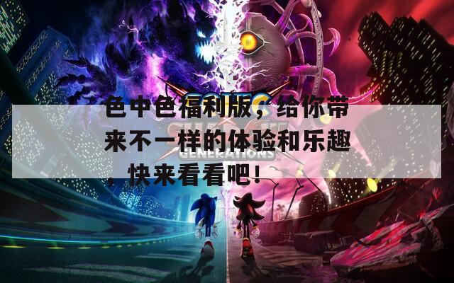 色中色福利版，给你带来不一样的体验和乐趣，快来看看吧！