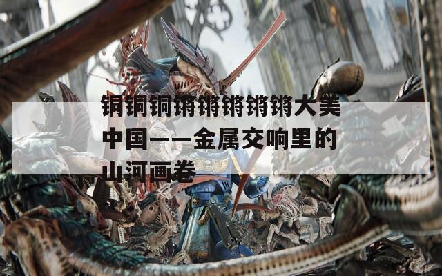 铜铜铜锵锵锵锵锵大美中国——金属交响里的山河画卷  第1张