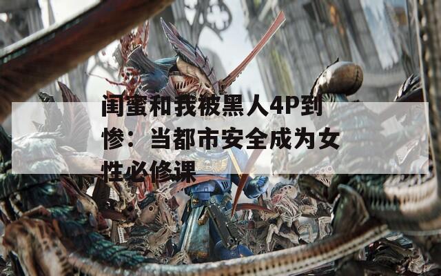 闺蜜和我被黑人4P到惨：当都市安全成为女性必修课