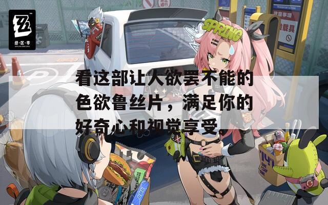 看这部让人欲罢不能的色欲鲁丝片，满足你的好奇心和视觉享受。