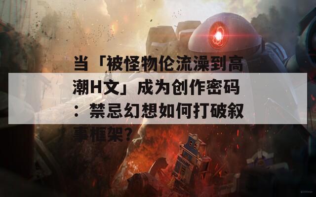 当「被怪物伦流澡到高潮H文」成为创作密码：禁忌幻想如何打破叙事框架？