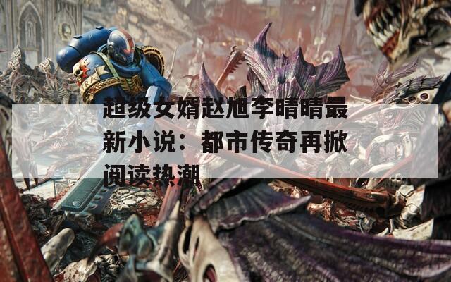 超级女婿赵旭李晴晴最新小说：都市传奇再掀阅读热潮
