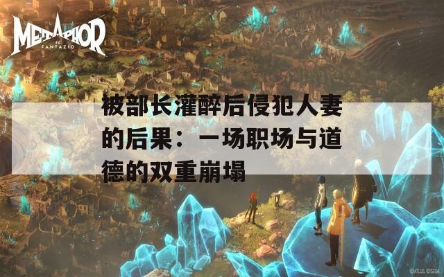 被部长灌醉后侵犯人妻的后果：一场职场与道德的双重崩塌