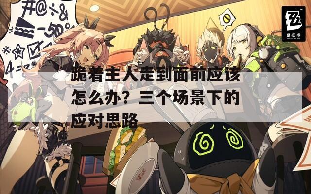 跪着主人走到面前应该怎么办？三个场景下的应对思路  第1张