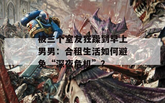 被三个室友狂躁到早上男男：合租生活如何避免“深夜危机”？  第1张