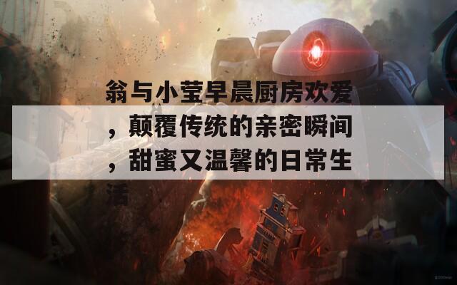 翁与小莹早晨厨房欢爱，颠覆传统的亲密瞬间，甜蜜又温馨的日常生活  第1张