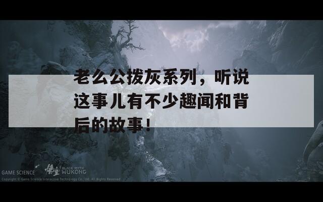 老么公拨灰系列，听说这事儿有不少趣闻和背后的故事！  第1张