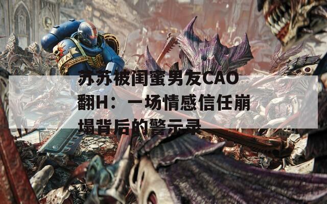 苏苏被闺蜜男友CAO翻H：一场情感信任崩塌背后的警示录