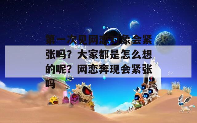 第一次见网恋对象会紧张吗？大家都是怎么想的呢？网恋奔现会紧张吗  第1张