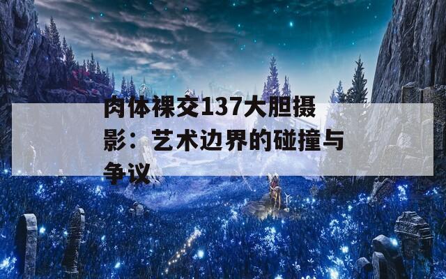 肉体裸交137大胆摄影：艺术边界的碰撞与争议  第1张