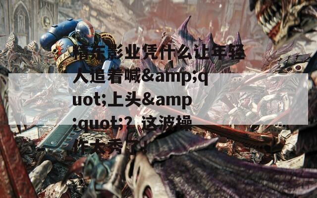 精东影业凭什么让年轻人追着喊&amp;quot;上头&amp;quot;？这波操作太秀了！  第1张