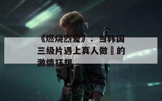 《燃烧烈爱》：当韩国三级片遇上真人做愛的激情狂想