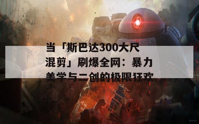 当「斯巴达300大尺混剪」刷爆全网：暴力美学与二创的极限狂欢  第1张