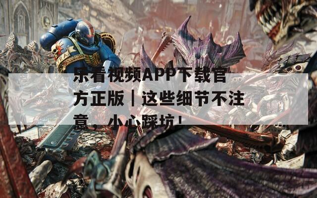乐看视频APP下载官方正版｜这些细节不注意，小心踩坑！
