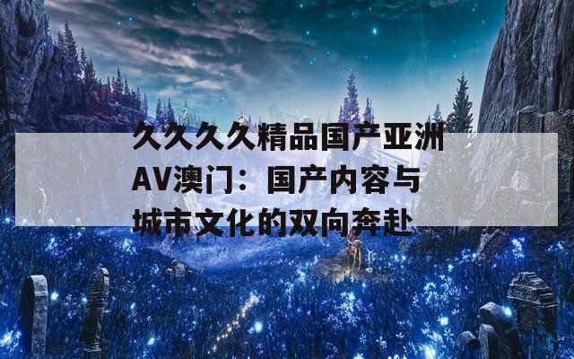 久久久久精品国产亚洲AV澳门：国产内容与城市文化的双向奔赴  第1张
