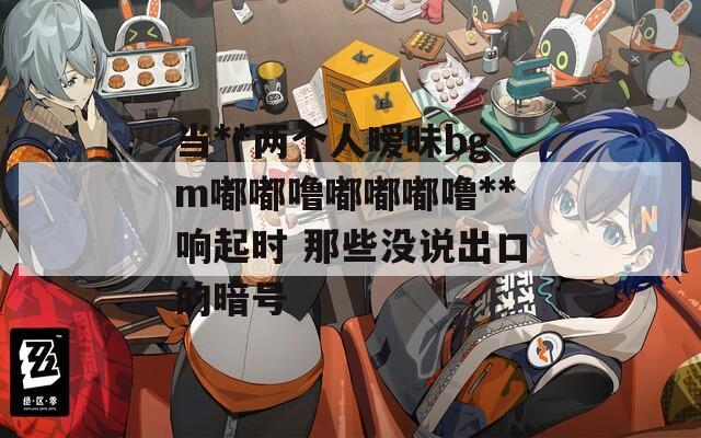 当**两个人暧昧bgm嘟嘟噜嘟嘟嘟噜**响起时 那些没说出口的暗号  第1张