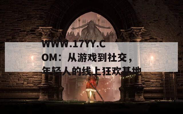 WWW.17YY.COM：从游戏到社交，年轻人的线上狂欢基地