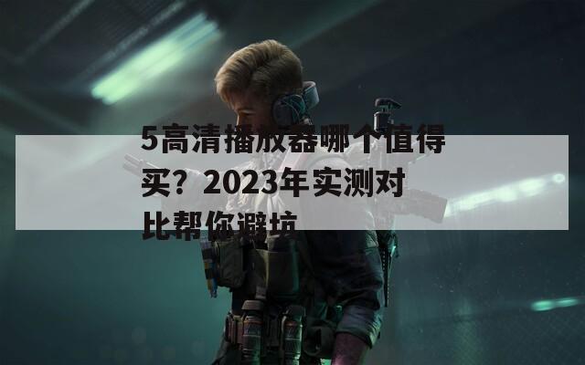 5高清播放器哪个值得买？2023年实测对比帮你避坑