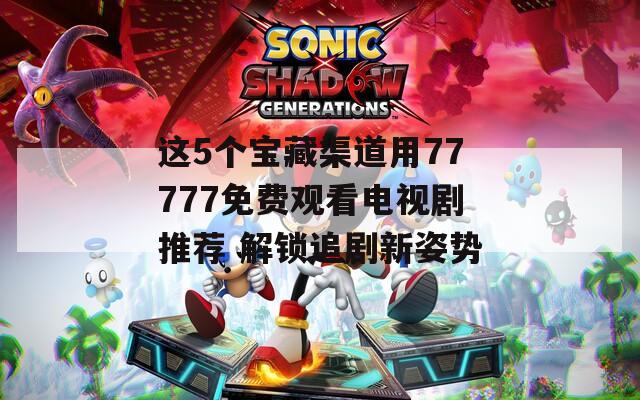 这5个宝藏渠道用77777免费观看电视剧推荐 解锁追剧新姿势