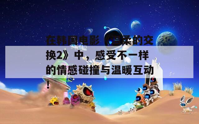 在韩国电影《温柔的交换2》中，感受不一样的情感碰撞与温暖互动！
